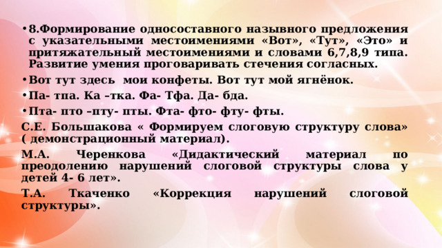 8.Формирование односоставного назывного предложения с указательными местоимениями «Вот», «Тут», «Это» и притяжательный местоимениями и словами 6,7,8,9 типа. Развитие умения проговаривать стечения согласных. Вот тут здесь мои конфеты. Вот тут мой ягнёнок. Па- тпа. Ка –тка. Фа- Тфа. Да- бда. Пта- пто –пту- пты. Фта- фто- фту- фты. С.Е. Большакова « Формируем слоговую структуру слова» ( демонстрационный материал). М.А. Черенкова «Дидактический материал по преодолению нарушений слоговой структуры слова у детей 4- 6 лет». Т.А. Ткаченко «Коррекция нарушений слоговой структуры».  