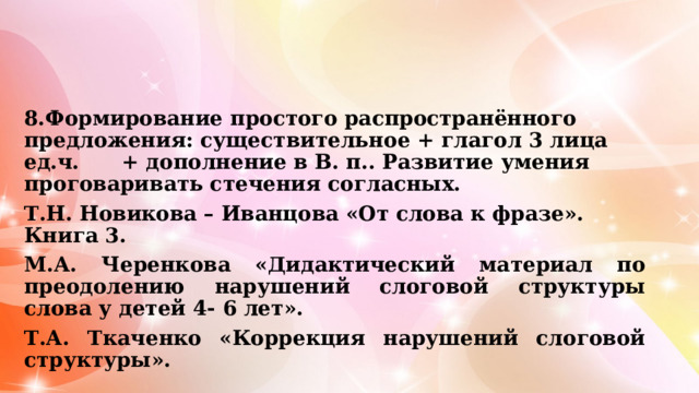 8.Формирование простого распространённого предложения: существительное + глагол 3 лица ед.ч. + дополнение в В. п.. Развитие умения проговаривать стечения согласных. Т.Н. Новикова – Иванцова «От слова к фразе». Книга 3. М.А. Черенкова «Дидактический материал по преодолению нарушений слоговой структуры слова у детей 4- 6 лет». Т.А. Ткаченко «Коррекция нарушений слоговой структуры».   