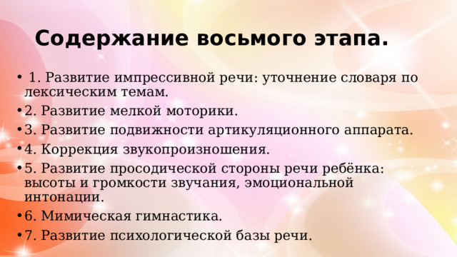 Содержание восьмого этапа.  1. Развитие импрессивной речи: уточнение словаря по лексическим темам. 2. Развитие мелкой моторики. 3. Развитие подвижности артикуляционного аппарата. 4. Коррекция звукопроизношения. 5. Развитие просодической стороны речи ребёнка: высоты и громкости звучания, эмоциональной интонации. 6. Мимическая гимнастика. 7. Развитие психологической базы речи. 