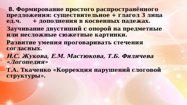  8. Формирование простого распространённого предложения: существительное + глагол 3 лица ед.ч. + дополнения в косвенных падежах. Заучивание двустиший с опорой на предметные или несложные сюжетные картинки. Развитие умения проговаривать стечения согласных. Н.С. Жукова, Е.М. Мастюкова, Т.Б. Филичева «Логопедия» Т.А. Ткаченко «Коррекция нарушений слоговой структуры».  