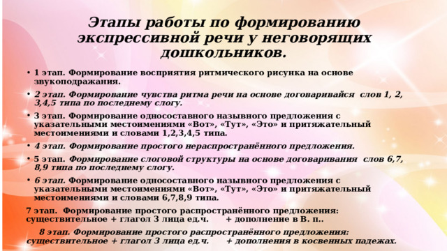 Этапы работы по формированию экспрессивной речи у неговорящих дошкольников. 1 этап. Формирование восприятия ритмического рисунка на основе звукоподражания. 2 этап. Формирование чувства ритма речи на основе договаривайся слов 1, 2, 3,4,5 типа по последнему слогу. 3 этап. Формирование односоставного назывного предложения с указательными местоимениями «Вот», «Тут», «Это» и притяжательный местоимениями и словами 1,2,3,4,5 типа. 4 этап. Формирование простого нераспространённого предложения. 5 этап. Формирование слоговой структуры на основе договаривания слов 6,7, 8,9 типа по последнему слогу. 6 этап. Формирование односоставного назывного предложения с указательными местоимениями «Вот», «Тут», «Это» и притяжательный местоимениями и словами 6,7,8,9 типа. 7 этап. Формирование простого распространённого предложения: существительное + глагол 3 лица ед.ч. + дополнение в В. п..  8 этап. Формирование простого распространённого предложения: существительное + глагол 3 лица ед.ч. + дополнения в косвенных падежах. 