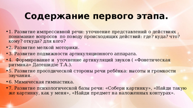 Содержание первого этапа. 1. Развитие импрессивной речи: уточнение представлений о действиях , понимание вопросов по поводу происходящих действий: где? куда? что? кому? откуда? для кого? 2. Развитие мелкой моторики. 3. Развитие подвижности артикуляционного аппарата. 4. Формирование и уточнение артикуляций звуков ( «Фонетическая ритмика» Датешидзе Т.А.). 5. Развитие просодической стороны речи ребёнка: высоты и громкости звучания. 6. Мимическая гимнастика. 7. Развитие психологической базы речи: «Собери картинку», «Найди такую же картинку, как у меня», «Найди предмет на наложенных контурах». 