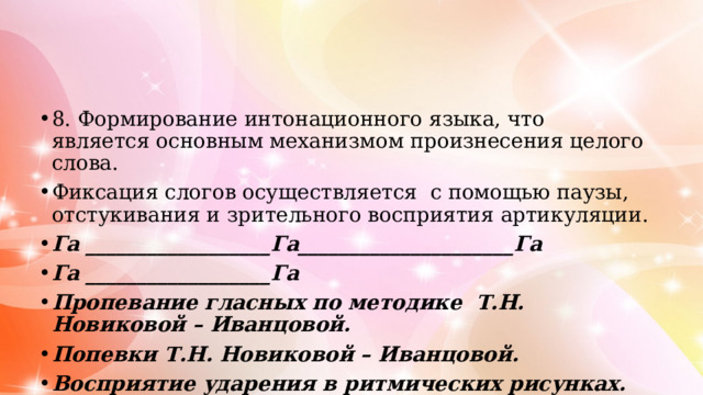 8. Формирование интонационного языка, что является основным механизмом произнесения целого слова. Фиксация слогов осуществляется с помощью паузы, отстукивания и зрительного восприятия артикуляции. Га __________________Га_____________________Га Га __________________Га Пропевание гласных по методике Т.Н. Новиковой – Иванцовой. Попевки Т.Н. Новиковой – Иванцовой. Восприятие ударения в ритмических рисунках.    