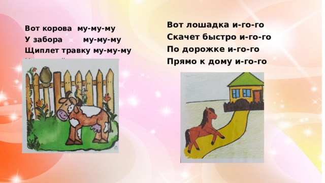 Вот лошадка и-го-го Скачет быстро и-го-го По дорожке и-го-го Прямо к дому и-го-го Вот корова му-му-му У забора му-му-му Щиплет травку му-му-му На лужайке му-му-му   
