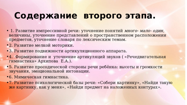 Содержание второго этапа.  1. Развитие импрессивной речи: уточнение понятий много- мало- один , величины, уточнение представлений о пространственном расположении предметов, уточнение словаря по лексическим темам. 2. Развитие мелкой моторики. 3. Развитие подвижности артикуляционного аппарата. 4. Формирование и уточнение артикуляций звуков ( «Речедвигательная гимнастика» Архипова Е.А.). 5. Развитие просодической стороны речи ребёнка: высоты и громкости звучания, эмоциональной интонации. 6. Мимическая гимнастика. 7. Развитие психологической базы речи: «Собери картинку», «Найди такую же картинку, как у меня», «Найди предмет на наложенных контурах». 