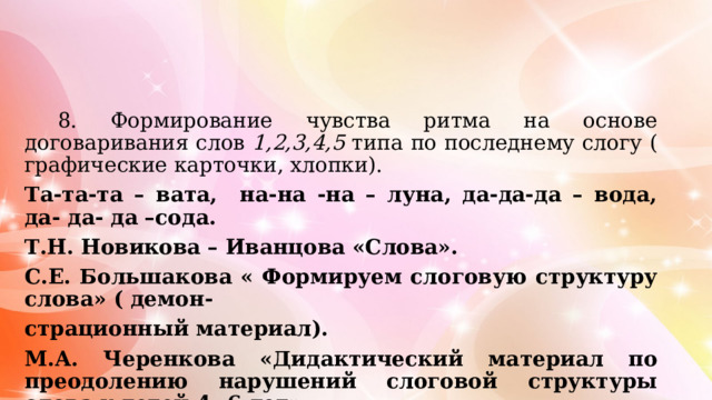  8. Формирование чувства ритма на основе договаривания слов 1,2,3,4,5 типа  по последнему слогу ( графические карточки, хлопки). Та-та-та – вата, на-на -на – луна, да-да-да – вода, да- да- да –сода. Т.Н. Новикова – Иванцова «Слова». С.Е. Большакова « Формируем слоговую структуру слова» ( демон- страционный материал). М.А. Черенкова «Дидактический материал по преодолению нарушений слоговой структуры слова у детей 4- 6 лет». 