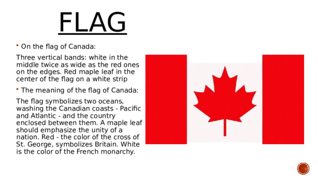  FLAG On the flag of Canada: Three vertical bands: white in the middle twice as wide as the red ones on the edges. Red maple leaf in the center of the flag on a white strip The meaning of the flag of Canada: The flag symbolizes two oceans, washing the Canadian coasts - Pacific and Atlantic - and the country enclosed between them. A maple leaf should emphasize the unity of a nation. Red - the color of the cross of St. George, symbolizes Britain. White is the color of the French monarchy. 