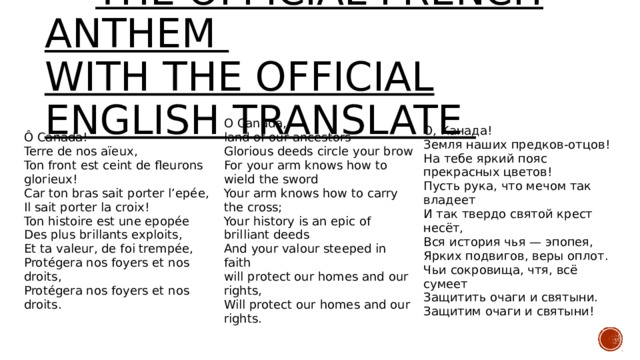  The official French anthem  with the official English translate Ô Canada! Terre de nos aïeux, O Canada, land of our ancestors Ton front est ceint de fleurons glorieux! О, Канада! Car ton bras sait porter l’epée, Земля наших предков-отцов! На тебе яркий пояс прекрасных цветов! Glorious deeds circle your brow For your arm knows how to wield the sword Il sait porter la croix! Пусть рука, что мечом так владеет Your arm knows how to carry the cross; Ton histoire est une epopée Des plus brillants exploits, И так твердо святой крест несёт, Your history is an epic of brilliant deeds Et ta valeur, de foi trempée, Protégera nos foyers et nos droits, Вся история чья — эпопея, Ярких подвигов, веры оплот. Чьи сокровища, чтя, всё сумеет Protégera nos foyers et nos droits. And your valour steeped in faith Защитить очаги и святыни. Защитим очаги и святыни! will protect our homes and our rights, Will protect our homes and our rights. 