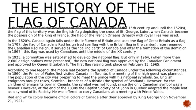  THE HISTORY OF THE FLAG of Canada In the first decades of the development of Canada (from the end of the 15th century and until the 1520s), the flag of this territory was the English flag depicting the cross of St. George. Later, when Canada became the possession of the King of France, the flag of the French Orleans dynasty with royal lilies was used. In the 1620's. Canada again falls under the influence of Britain and uses the flag of Great Britain as a flag. In 1707, the flag of Canada is Red Insign (red sea flag with the British flag in the canton), later renamed the Canadian Red Insign. It served as the 