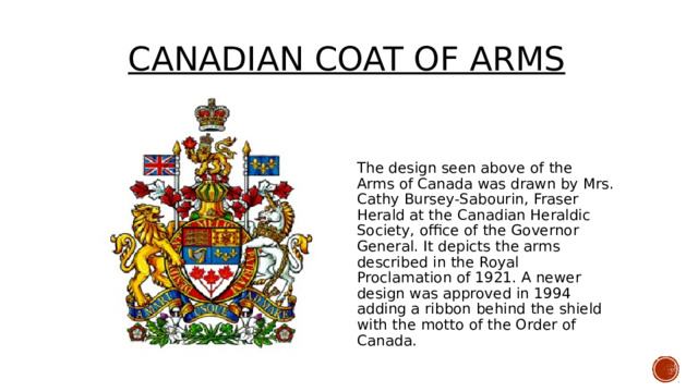  CANADIAN COAt of arms The design seen above of the Arms of Canada was drawn by Mrs. Cathy Bursey-Sabourin, Fraser Herald at the Canadian Heraldic Society, office of the Governor General. It depicts the arms described in the Royal Proclamation of 1921. A newer design was approved in 1994 adding a ribbon behind the shield with the motto of the Order of Canada. 