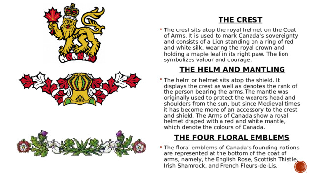  THE CREST The crest sits atop the royal helmet on the Coat of Arms. It is used to mark Canada's sovereignty and consists of a Lion standing on a ring of red and white silk, wearing the royal crown and holding a maple leaf in its right paw. The lion symbolizes valour and courage.  THE HELM AND MANTLING The helm or helmet sits atop the shield. It displays the crest as well as denotes the rank of the person bearing the arms.The mantle was originally used to protect the wearers head and shoulders from the sun, but since Medieval times it has become more of an accessory to the crest and shield. The Arms of Canada show a royal helmet draped with a red and white mantle, which denote the colours of Canada.  THE FOUR FLORAL EMBLEMS The floral emblems of Canada's founding nations are represented at the bottom of the coat of arms, namely, the English Rose, Scottish Thistle, Irish Shamrock, and French Fleurs-de-Lis. 