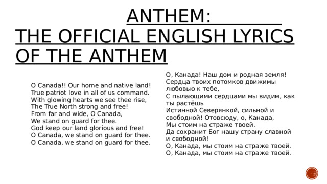  anthem:  THE OFFIcial English lyrics Of The anthem O Canada!! Our home and native land! True patriot love in all of us command. О, Канада! Наш дом и родная земля! Сердца твоих потомков движимы любовью к тебе, With glowing hearts we see thee rise, The True North strong and free! С пылающими сердцами мы видим, как ты растёшь Истинной Северянкой, сильной и свободной! Отовсюду, о, Канада, From far and wide, O Canada, We stand on guard for thee. Мы стоим на страже твоей. Да сохранит Бог нашу страну славной и свободной! God keep our land glorious and free! О, Канада, мы стоим на страже твоей. O Canada, we stand on guard for thee. О, Канада, мы стоим на страже твоей. O Canada, we stand on guard for thee. 