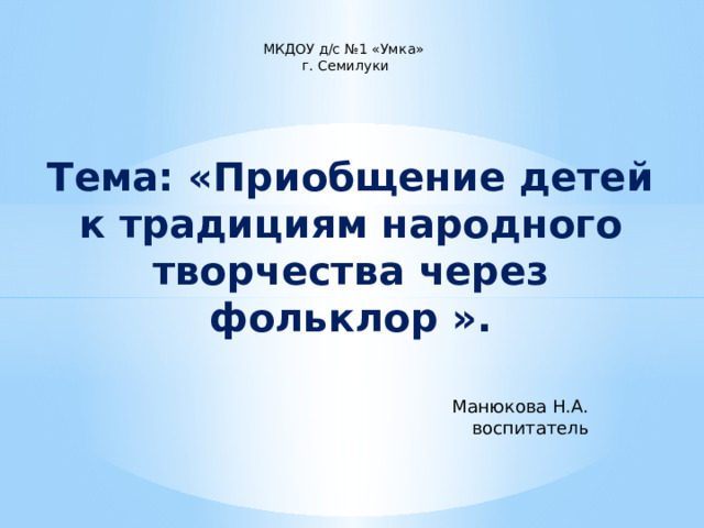МКДОУ д/с №1 «Умка»  г. Семилуки Тема: «Приобщение детей к традициям народного творчества через фольклор ». Манюкова Н.А. воспитатель 