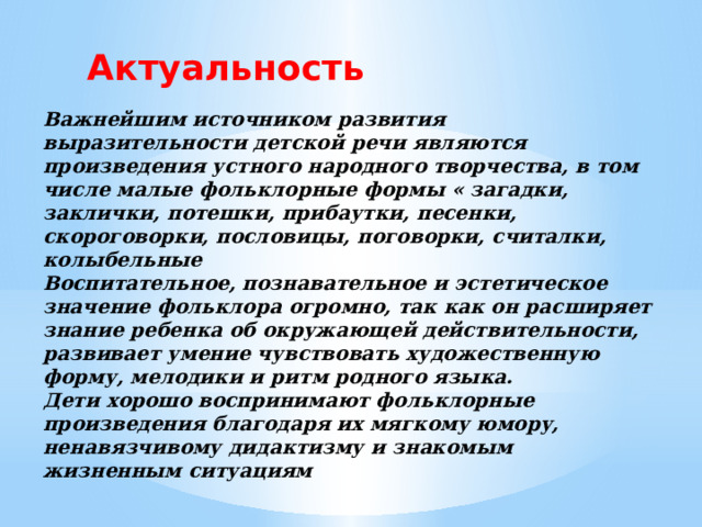 Актуальность Важнейшим источником развития выразительности детской речи являются произведения устного народного творчества, в том числе малые фольклорные формы « загадки, заклички, потешки, прибаутки, песенки, скороговорки, пословицы, поговорки, считалки, колыбельные Воспитательное, познавательное и эстетическое значение фольклора огромно, так как он расширяет знание ребенка об окружающей действительности, развивает умение чувствовать художественную форму, мелодики и ритм родного языка. Дети хорошо воспринимают фольклорные произведения благодаря их мягкому юмору, ненавязчивому дидактизму и знакомым жизненным ситуациям 