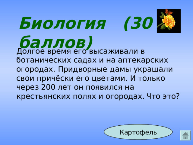 Биология (30 баллов) Долгое время его высаживали в ботанических садах и на аптекарских огородах. Придворные дамы украшали свои причёски его цветами. И только через 200 лет он появился на крестьянских полях и огородах.  Что это? Ответ Картофель 