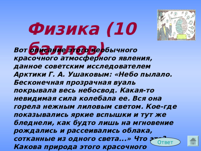 Физика (10 баллов) Вот описание этого необычного красочного атмосферного явления, данное советским исследователем Арктики Г. А. Ушаковым: «Небо пылало. Бесконечная прозрачная вуаль покрывала весь небосвод. Какая-то невидимая сила колебала ее. Вся она горела нежным лиловым светом. Кое-где показывались яркие вспышки и тут же бледнели, как будто лишь на мгновение рождались и рассеивались облака, сотканные из одного света...» Что это? Какова природа этого красочного явления? Ответ 