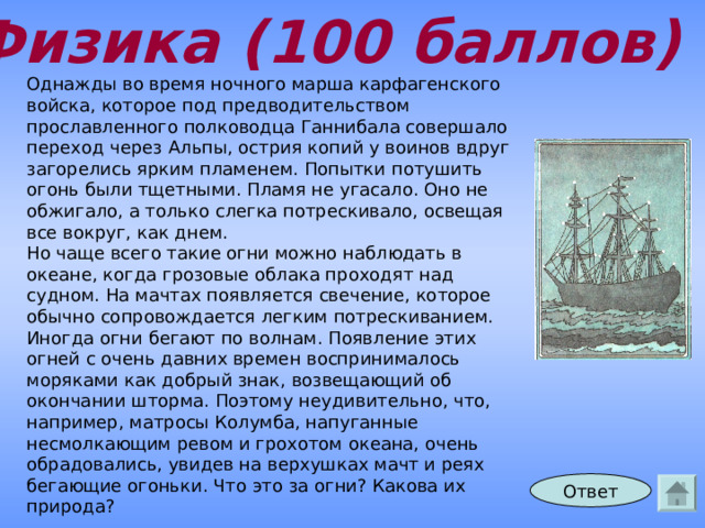 Физика (100 баллов) Однажды во время ночного марша карфагенского войска, которое под предводительством прославленного полководца Ганнибала совершало переход через Альпы, острия копий у воинов вдруг загорелись ярким пламенем. Попытки потушить огонь были тщетными. Пламя не угасало. Оно не обжигало, а только слегка потрескивало, освещая все вокруг, как днем. Но чаще всего такие огни можно наблюдать в океане, когда грозовые облака проходят над судном. На мачтах появляется свечение, которое обычно сопровождается легким потрескиванием. Иногда огни бегают по волнам. Появление этих огней с очень давних времен воспринималось моряками как добрый знак, возвещающий об окончании шторма. Поэтому неудивительно, что, например, матросы Колумба, напуганные несмолкающим ревом и грохотом океана, очень обрадовались, увидев на верхушках мачт и реях бегающие огоньки. Что это за огни? Какова их природа? Ответ 