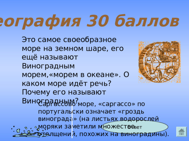 География 30 баллов Это самое своеобразное море на земном шаре, его ещё называют Виноградным морем,«морем в океане». О каком море идёт речь? Почему его называют Виноградным? Саргассово море, «саргассо» по португальски означает «гроздь винограда» (на листьях водорослей моряки заметили множество утолщений, похожих на виноградины). Ответ 
