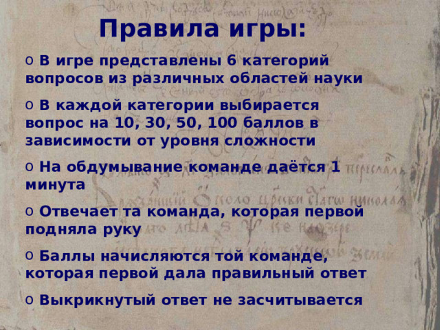 Правила игры:  В игре представлены 6 категорий вопросов из различных областей науки  В каждой категории выбирается вопрос на 10, 30, 50, 100 баллов в зависимости от уровня сложности  На обдумывание команде даётся 1 минута  Отвечает та команда, которая первой подняла руку  Баллы начисляются той команде, которая первой дала правильный ответ  Выкрикнутый ответ не засчитывается 