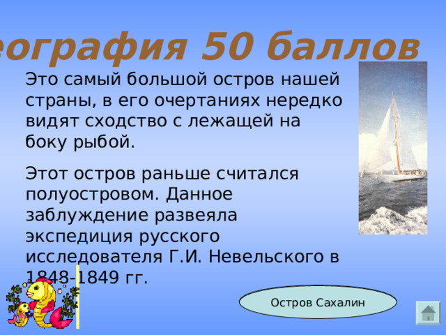 География 50 баллов Это самый большой остров нашей страны, в его очертаниях нередко видят сходство с лежащей на боку рыбой. Этот остров раньше считался полуостровом. Данное заблуждение развеяла экспедиция русского исследователя Г.И. Невельского в 1848-1849 гг. Ответ Остров Сахалин 