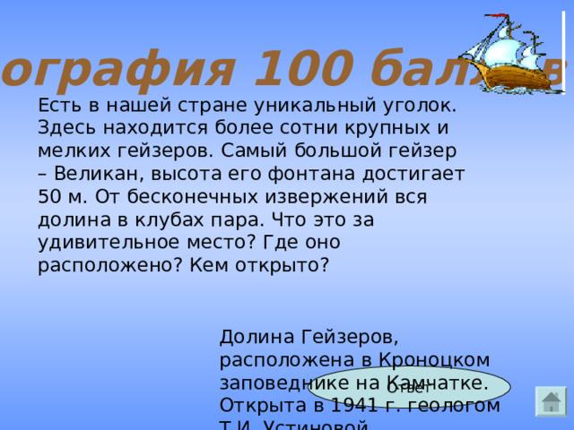 География 100 баллов Есть в нашей стране уникальный уголок. Здесь находится более сотни крупных и мелких гейзеров. Самый большой гейзер – Великан, высота его фонтана достигает 50 м. От бесконечных извержений вся долина в клубах пара. Что это за удивительное место? Где оно расположено? Кем открыто? Долина Гейзеров, расположена в Кроноцком заповеднике на Камчатке. Открыта в 1941 г. геологом Т.И. Устиновой Ответ 