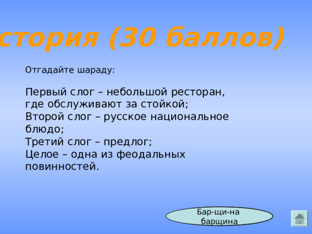 История (30 баллов) Отгадайте шараду: Первый слог – небольшой ресторан, где обслуживают за стойкой; Второй слог – русское национальное блюдо; Третий слог – предлог; Целое – одна из феодальных повинностей. Ответ Бар-щи-на  барщина  