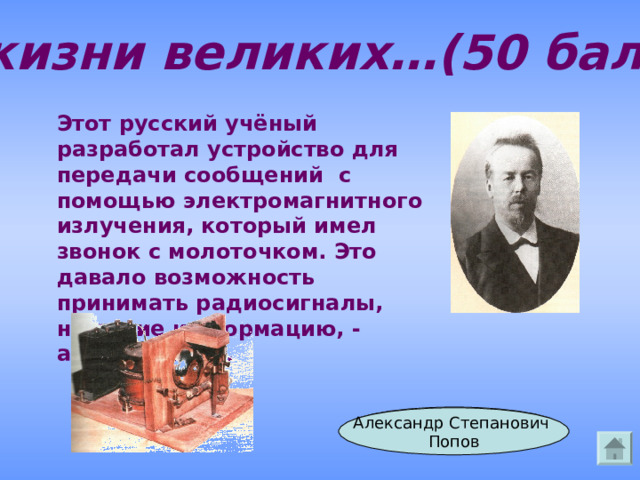 Из жизни великих…(50 баллов) Этот русский учёный разработал устройство для передачи сообщений с помощью электромагнитного излучения, который имел звонок с молоточком. Это давало возможность принимать радиосигналы, несущие информацию, - азбуку Морзе. Ответ Александр Степанович Попов 
