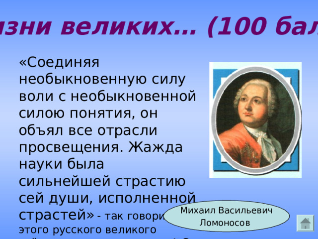 Из жизни великих… (100 баллов) «Соединяя необыкновенную силу воли с необыкновенной силою понятия, он объял все отрасли просвещения. Жажда науки была сильнейшей страстию сей души, исполненной страстей»  - так говорил про этого русского великого учёного – энциклопедиста А.С. Пушкин. Оком идёт речь? Михаил Васильевич Ломоносов  Ответ 
