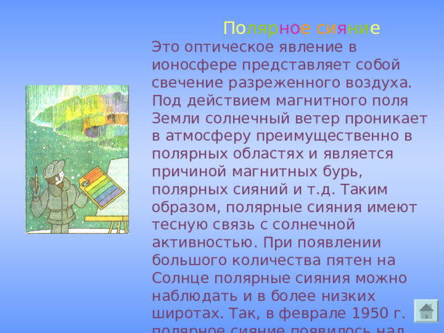  По ляр но е  си я ни е  Это оптическое явление в ионосфере представляет собой свечение разреженного воздуха. Под действием магнитного поля Земли солнечный ветер проникает в атмосферу преимущественно в полярных областях и является причиной магнитных бурь, полярных сияний и т.д. Таким образом, полярные сияния имеют тесную связь с солнечной активностью. При появлении большого количества пятен на Солнце полярные сияния можно наблюдать и в более низких широтах. Так, в феврале 1950 г. полярное сияние появилось над Москвой. 