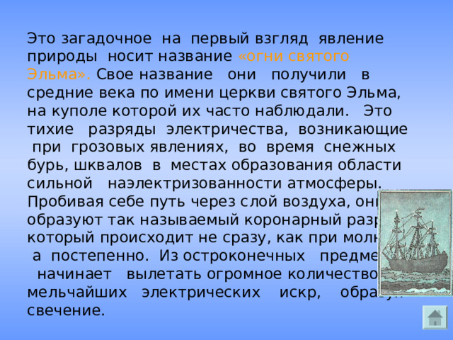 Это загадочное на первый взгляд явление природы носит название «огни святого Эльма». Свое название они получили в средние века по имени церкви святого Эльма, на куполе которой их часто наблюдали. Это тихие разряды электричества, возникающие при грозовых явлениях, во время снежных бурь, шквалов в местах образования области сильной наэлектризованности атмосферы. Пробивая себе путь через слой воздуха, они образуют так называемый коронарный разряд, который происходит не сразу, как при молнии, а постепенно. Из остроконечных предметов начинает вылетать огромное количество мельчайших электрических искр, образуя свечение. 