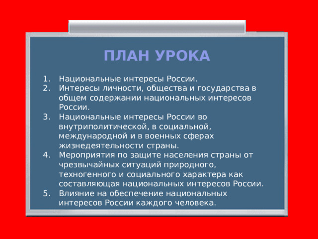 ПЛАН УРОКА Национальные интересы России. Интересы личности, общества и государства в общем содержании национальных интересов России. Национальные интересы России во внутриполитической, в социальной, международной и в военных сферах жизнедеятельности страны. Мероприятия по защите населения страны от чрезвычайных ситуаций природного, техногенного и социального характера как составляющая национальных интересов России. Влияние на обеспечение национальных интересов России каждого человека. 