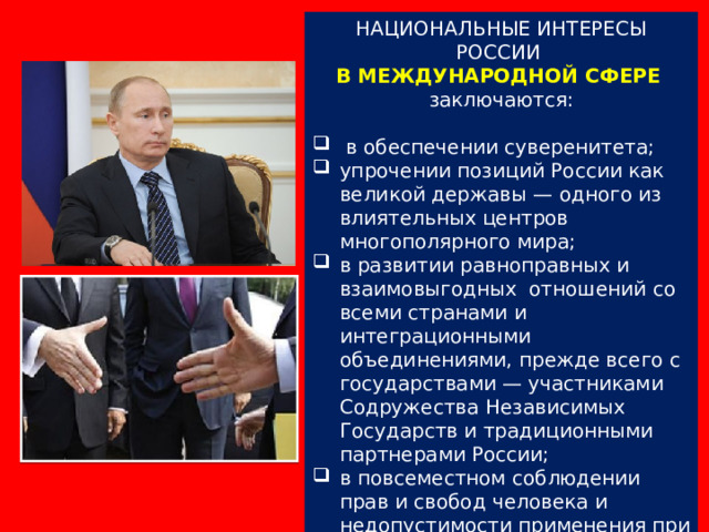 НАЦИОНАЛЬНЫЕ ИНТЕРЕСЫ РОССИИ В МЕЖДУНАРОДНОЙ СФЕРЕ  заключаются:  в обеспечении суверенитета; упрочении позиций России как великой державы — одного из влиятельных центров многополярного мира; в развитии равноправных и взаимовыгодных отношений со всеми странами и интеграционными объединениями, прежде всего с государствами — участниками Содружества Независимых Государств и традиционными партнерами России; в повсеместном соблюдении прав и свобод человека и недопустимости применения при этом двойных стандартов. 