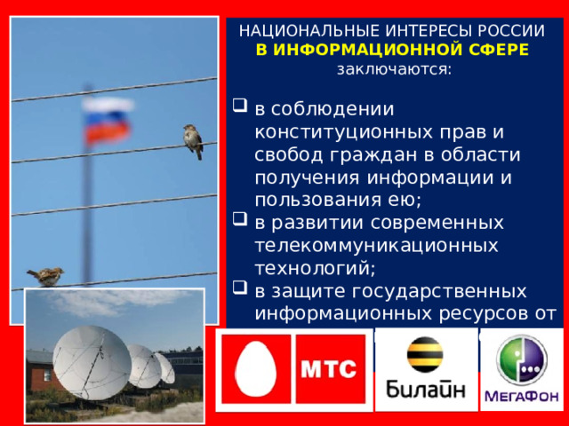 НАЦИОНАЛЬНЫЕ ИНТЕРЕСЫ РОССИИ В ИНФОРМАЦИОННОЙ СФЕРЕ  заключаются: в соблюдении конституционных прав и свобод граждан в области получения информации и пользования ею; в развитии современных телекоммуникационных технологий; в защите государственных информационных ресурсов от несанкционированного доступа. 