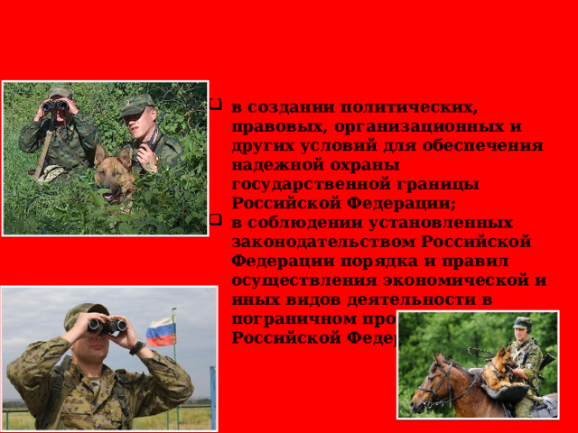 Национальные интересы России в пограничной сфере заключаются: в создании политических, правовых, организационных и других условий для обеспечения надежной охраны государственной границы Российской Федерации; в соблюдении установленных законодательством Российской Федерации порядка и правил осуществления экономической и иных видов деятельности в пограничном пространстве Российской Федерации. 
