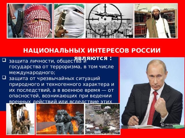 ВАЖНЕЙШИМИ СОСТАВЛЯЮЩИМИ НАЦИОНАЛЬНЫХ ИНТЕРЕСОВ РОССИИ являются : защита личности, общества и государства от терроризма, в том числе международного; защита от чрезвычайных ситуаций природного и техногенного характера и их последствий, а в военное время — от опасностей, возникающих при ведении военных действий или вследствие этих действий. 