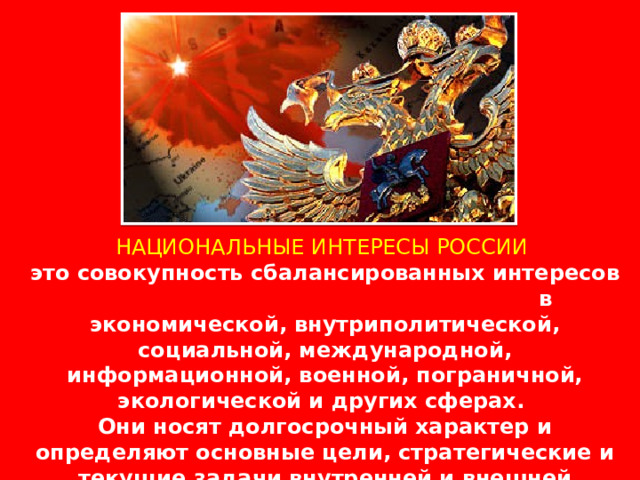 НАЦИОНАЛЬНЫЕ ИНТЕРЕСЫ РОССИИ это совокупность сбалансированных интересов личности, общества и государства в экономической, внутриполитической, социальной, международной, информационной, военной, пограничной, экологической и других сферах. Они носят долгосрочный характер и определяют основные цели, стратегические и текущие задачи внутренней и внешней политики государства. 