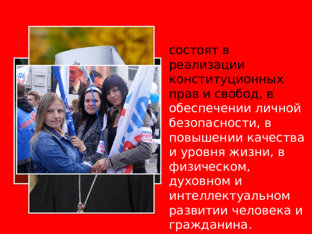 ИНТЕРЕСЫ ЛИЧНОСТИ состоят в реализации конституционных прав и свобод, в обеспечении личной безопасности, в повышении качества и уровня жизни, в физическом, духовном и интеллектуальном развитии человека и гражданина. 