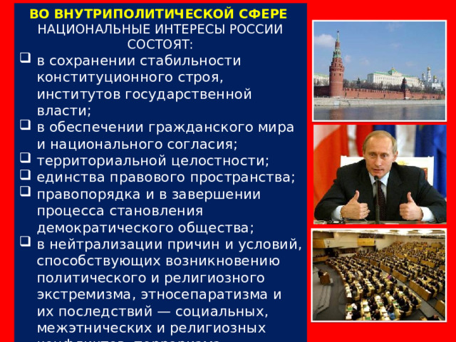 ВО ВНУТРИПОЛИТИЧЕСКОЙ СФЕРЕ НАЦИОНАЛЬНЫЕ ИНТЕРЕСЫ РОССИИ СОСТОЯТ: в сохранении стабильности конституционного строя, институтов государственной власти; в обеспечении гражданского мира и национального согласия; территориальной целостности; единства правового пространства; правопорядка и в завершении процесса становления демократического общества; в нейтрализации причин и условий, способствующих возникновению политического и религиозного экстремизма, этносепаратизма и их последствий — социальных, межэтнических и религиозных конфликтов, терроризма. 