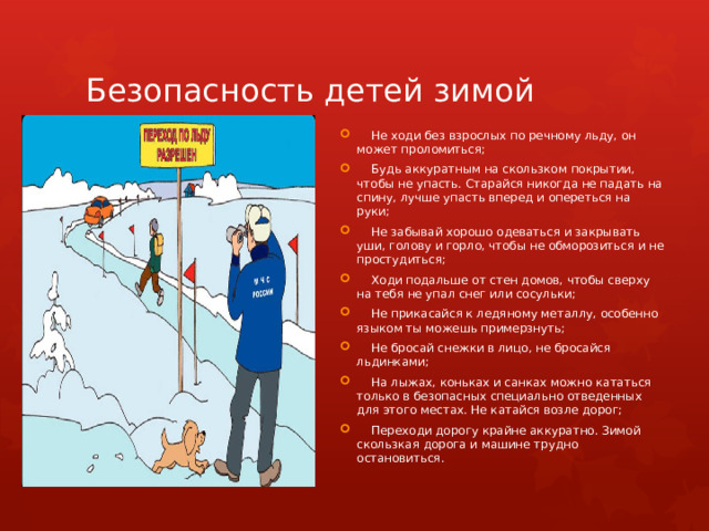Безопасность детей зимой  Не ходи без взрослых по речному льду, он может проломиться;  Будь аккуратным на скользком покрытии, чтобы не упасть. Старайся никогда не падать на спину, лучше упасть вперед и опереться на руки;  Не забывай хорошо одеваться и закрывать уши, голову и горло, чтобы не обморозиться и не простудиться;  Ходи подальше от стен домов, чтобы сверху на тебя не упал снег или сосульки;  Не прикасайся к ледяному металлу, особенно языком ты можешь примерзнуть;  Не бросай снежки в лицо, не бросайся льдинками;  На лыжах, коньках и санках можно кататься только в безопасных специально отведенных для этого местах. Не катайся возле дорог;  Переходи дорогу крайне аккуратно. Зимой скользкая дорога и машине трудно остановиться. 