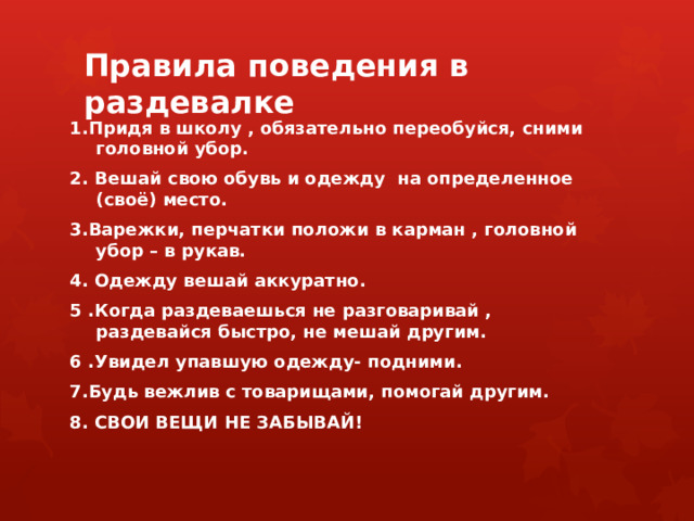 Правила поведения в раздевалке   1.Придя в школу , обязательно переобуйся, сними головной убор. 2. Вешай свою обувь и одежду на определенное (своё) место. 3.Варежки, перчатки положи в карман , головной убор – в рукав. 4. Одежду вешай аккуратно. 5 .Когда раздеваешься не разговаривай , раздевайся быстро, не мешай другим. 6 .Увидел упавшую одежду- подними. 7.Будь вежлив с товарищами, помогай другим. 8. СВОИ ВЕЩИ НЕ ЗАБЫВАЙ! 