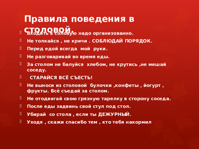 Правила поведения в столовой.   Входить в соловую надо организованно. Не толкайся , не кричи . СОБЛЮДАЙ ПОРЯДОК. Перед едой всегда мой руки. Не разговаривай во время еды. За столом не балуйся хлебом, не крутись ,не мешай соседу.  СТАРАЙСЯ ВСЁ СЪЕСТЬ! Не выноси из столовой булочки ,конфеты , йогурт , фрукты. Всё съедай за столом. Не отодвигай свою грязную тарелку в сторону соседа. После еды задвинь свой стул под стол. Убирай со стола , если ты ДЕЖУРНЫЙ. Уходя , скажи спасибо тем , кто тебя накормил 