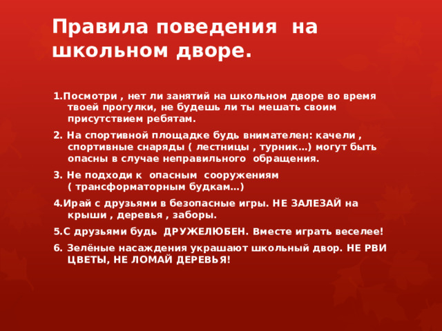 Правила поведения на школьном дворе.   1.Посмотри , нет ли занятий на школьном дворе во время твоей прогулки, не будешь ли ты мешать своим присутствием ребятам. 2. На спортивной площадке будь внимателен: качели , спортивные снаряды ( лестницы , турник…) могут быть опасны в случае неправильного обращения. 3. Не подходи к опасным сооружениям ( трансформаторным будкам…) 4.Ирай с друзьями в безопасные игры. НЕ ЗАЛЕЗАЙ на крыши , деревья , заборы. 5.С друзьями будь ДРУЖЕЛЮБЕН. Вместе играть веселее! 6. Зелёные насаждения украшают школьный двор. НЕ РВИ ЦВЕТЫ, НЕ ЛОМАЙ ДЕРЕВЬЯ! 