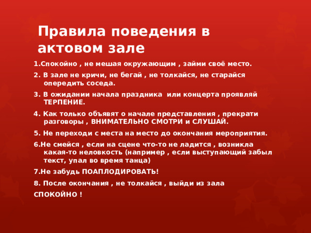 Правила поведения в актовом зале 1.Спокойно , не мешая окружающим , займи своё место. 2. В зале не кричи, не бегай , не толкайся, не старайся опередить соседа. 3. В ожидании начала праздника или концерта проявляй ТЕРПЕНИЕ. 4. Как только объявят о начале представления , прекрати разговоры , ВНИМАТЕЛЬНО СМОТРИ и СЛУШАЙ. 5. Не переходи с места на место до окончания мероприятия. 6.Не смейся , если на сцене что-то не ладится , возникла какая-то неловкость (например , если выступающий забыл текст, упал во время танца) 7.Не забудь ПОАПЛОДИРОВАТЬ! 8. После окончания , не толкайся , выйди из зала СПОКОЙНО ! 