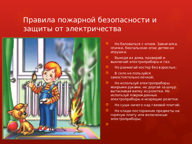 Правила пожарной безопасности и защиты от электричества  Не баловаться с огнем. Зажигалка, спички, бенгальские огни детям не игрушка;  Выходя из дома, проверяй и выключай электроприборы и газ;  Не разжигай костер без взрослых;  В селе не пользуйся самостоятельно печкой;  Не используй электроприборы мокрыми руками, не дергай за шнур, вытаскивая вилку из розетки. Не используй поврежденные электроприборы и искрящие розетки;  Не суши ничего над газовой плитой;  Не клади посторонние предметы на горячую плиту или включенные электроприборы; 