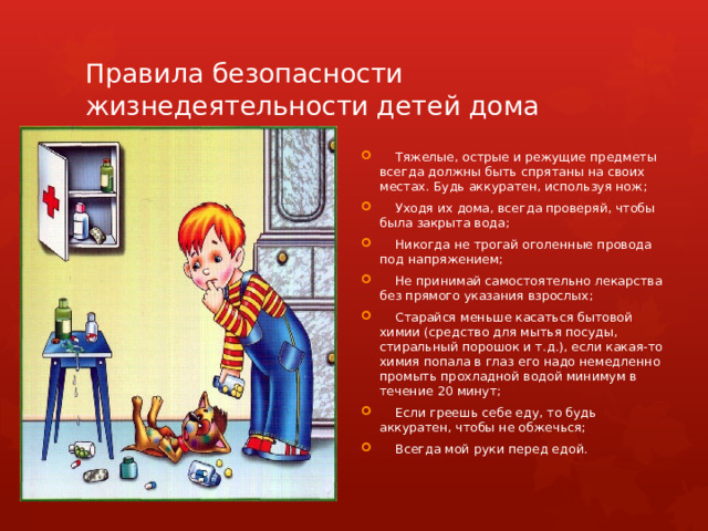 Правила безопасности жизнедеятельности детей дома  Тяжелые, острые и режущие предметы всегда должны быть спрятаны на своих местах. Будь аккуратен, используя нож;  Уходя их дома, всегда проверяй, чтобы была закрыта вода;  Никогда не трогай оголенные провода под напряжением;  Не принимай самостоятельно лекарства без прямого указания взрослых;  Старайся меньше касаться бытовой химии (средство для мытья посуды, стиральный порошок и т.д.), если какая-то химия попала в глаз его надо немедленно промыть прохладной водой минимум в течение 20 минут;  Если греешь себе еду, то будь аккуратен, чтобы не обжечься;  Всегда мой руки перед едой. 
