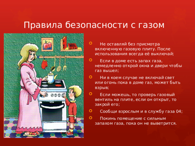 Правила безопасности с газом  Не оставляй без присмотра включенную газовую плиту. После использования всегда её выключай;  Если в доме есть запах газа, немедленно открой окна и двери чтобы газ вышел;  Ни в коем случае не включай свет или огонь пока в доме газ, может быть взрыв;  Если можешь, то проверь газовый вентиль на плите, если он открыт, то закрой его;  Сообщи взрослым и в службу газа 04;  Покинь помещение с сильным запахом газа, пока он не выветрится. 