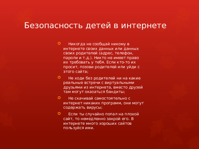Безопасность детей в интернете  Никогда не сообщай никому в интернете своих данных или данных своих родителей (адрес, телефон, пароли и т.д.). Никто не имеет право их требовать у тебя. Если кто-то их просит, позови родителей или уйди с этого сайта;  Не ходи без родителей ни на какие реальные встречи с виртуальными друзьями из интернета, вместо друзей там могут оказаться бандиты;  Не скачивай самостоятельно с интернет никаких программ, они могут содержать вирусы;  Если ты случайно попал на плохой сайт, то немедленно закрой его. В интернете много хороших сайтов пользуйся ими. 