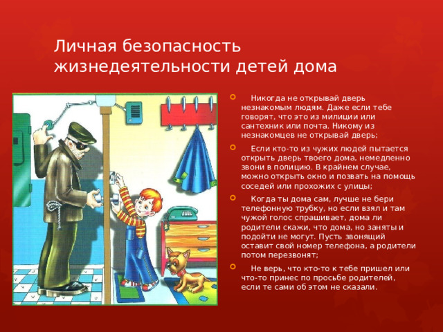 Личная безопасность жизнедеятельности детей дома  Никогда не открывай дверь незнакомым людям. Даже если тебе говорят, что это из милиции или сантехник или почта. Никому из незнакомцев не открывай дверь;  Если кто-то из чужих людей пытается открыть дверь твоего дома, немедленно звони в полицию. В крайнем случае, можно открыть окно и позвать на помощь соседей или прохожих с улицы;  Когда ты дома сам, лучше не бери телефонную трубку, но если взял и там чужой голос спрашивает, дома ли родители скажи, что дома, но заняты и подойти не могут. Пусть звонящий оставит свой номер телефона, а родители потом перезвонят;  Не верь, что кто-то к тебе пришел или что-то принес по просьбе родителей, если те сами об этом не сказали. 