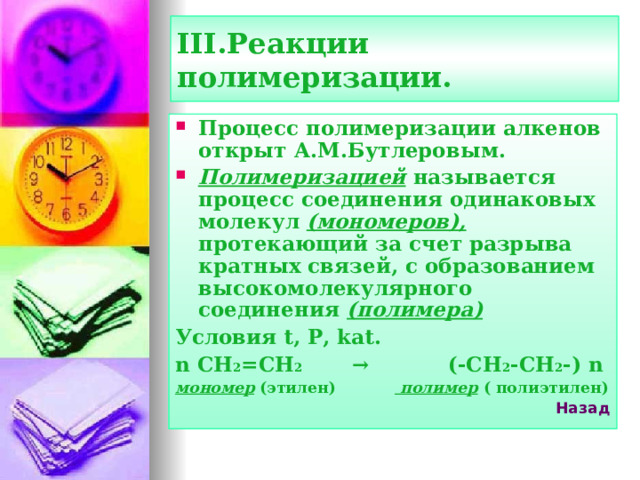 III. Реакции полимеризации. Процесс полимеризации алкенов открыт А.М.Бутлеровым. Полимеризацией называется процесс соединения одинаковых молекул (мономеров), протекающий за счет разрыва кратных связей, с образованием высокомолекулярного соединения (полимера) Условия t, P, kat. n CH 2 =CH 2 → (-CH 2 -CH 2 -) n мономер (этилен)  полимер ( полиэтилен) Назад  