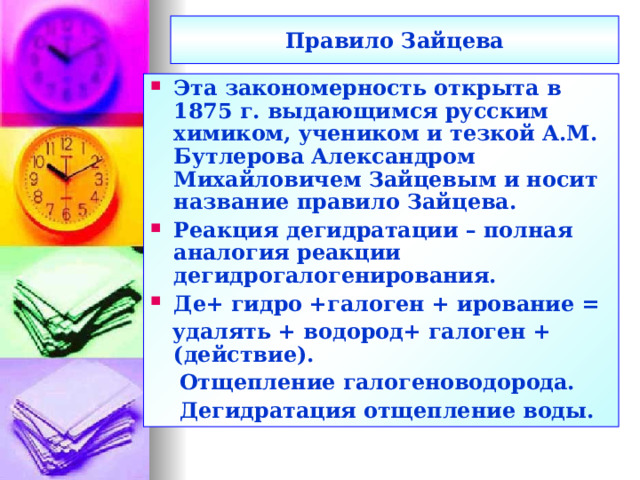Правило Зайцева Эта закономерность открыта в 1875 г. выдающимся русским химиком, учеником и тезкой А.М. Бутлерова Александром Михайловичем Зайцевым и носит название правило Зайцева. Реакция дегидратации – полная аналогия реакции дегидрогалогенирования. Де+ гидро +галоген + ирование =  удалять + водород+ галоген + (действие).  Отщепление галогеноводорода.  Дегидратация отщепление воды.  